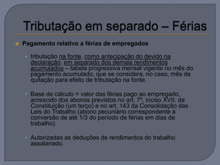    Pagamento relativo a férias de empregados

    • tributação na fonte, como antecipação do devido na
      declaração, em separado dos demais rendimentos
      acumulados – tabela progressiva mensal vigente no mês do
      pagamento acumulado, que se considera, no caso, mês de
      quitação para efeito de tributação na fonte.

    • Base de cálculo = valor das férias pago ao empregado,
      acrescido dos abonos previstos no art. 7º, inciso XVII, da
      Constituição (um terço) e no art. 143 da Consolidação das
      Leis do Trabalho (abono pecuniário correspondente à
      conversão de até 1/3 do período de férias em dias de
      trabalho).

    • Autorizadas as deduções de rendimentos do trabalho
      assalariado.
 