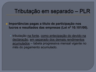    Importâncias pagas a título de participação nos
    lucros e resultados das empresas (Lei nº 10.101/00).

    • tributação na fonte, como antecipação do devido na
      declaração, em separado dos demais rendimentos
      acumulados – tabela progressiva mensal vigente no
      mês do pagamento acumulado.
 