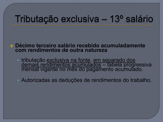    Décimo terceiro salário recebido acumuladamente
    com rendimentos de outra natureza
    • tributação exclusiva na fonte, em separado dos
      demais rendimentos acumulados – tabela progressiva
      mensal vigente no mês do pagamento acumulado.

    • Autorizadas as deduções de rendimentos do trabalho.
 