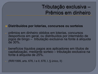    Distribuídos por loterias, concursos ou sorteios

–   prêmios em dinheiro obtidos em loterias, concursos
    desportivos em geral, ou distribuídos por intermédio de
    jogos de bingo – tributação exclusiva na fonte à alíquota
    de 30%.
–   benefícios líquidos pagos aos aplicadores em títulos de
    capitalização, mediante sorteio – tributação exclusiva na
    fonte à alíquota de 25%.
–   (RIR/1999, arts. 676, I e II, 678, I, § único, II)
 