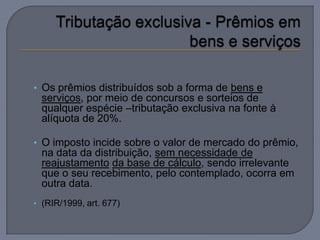 • Os prêmios distribuídos sob a forma de bens e
  serviços, por meio de concursos e sorteios de
  qualquer espécie –tributação exclusiva na fonte à
  alíquota de 20%.

• O imposto incide sobre o valor de mercado do prêmio,
  na data da distribuição, sem necessidade de
  reajustamento da base de cálculo, sendo irrelevante
  que o seu recebimento, pelo contemplado, ocorra em
  outra data.
• (RIR/1999, art. 677)
 