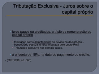 • juros pagos ou creditados, a título de remuneração do
     capital próprio –

      tributação como adiantamento do devido na declaração –
       beneficiário pessoa jurídica tributada pelo Lucro Real
      Tributação exclusiva nos demais casos.

   • à alíquota de 15%, na data do pagamento ou crédito.
- (RIR/1999, art. 668)
 