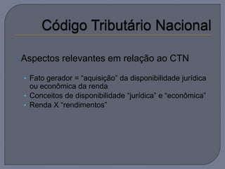  Aspectos   relevantes em relação ao CTN

  • Fato gerador = “aquisição” da disponibilidade jurídica
    ou econômica da renda
  • Conceitos de disponibilidade “jurídica” e “econômica”
  • Renda X “rendimentos”
 
