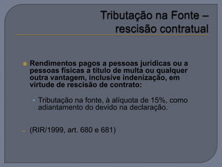    Rendimentos pagos a pessoas jurídicas ou a
    pessoas físicas a título de multa ou qualquer
    outra vantagem, inclusive indenização, em
    virtude de rescisão de contrato:

    • Tributação na fonte, à alíquota de 15%, como
      adiantamento do devido na declaração.


–   (RIR/1999, art. 680 e 681)
 