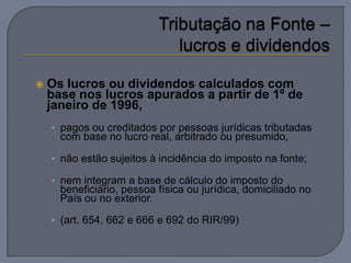    Os lucros ou dividendos calculados com
    base nos lucros apurados a partir de 1º de
    janeiro de 1996,
    • pagos ou creditados por pessoas jurídicas tributadas
      com base no lucro real, arbitrado ou presumido,

    • não estão sujeitos à incidência do imposto na fonte;

    • nem integram a base de cálculo do imposto do
      beneficiário, pessoa física ou jurídica, domiciliado no
      País ou no exterior.

    • (art. 654, 662 e 666 e 692 do RIR/99)
 