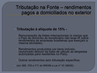 • Tributação à alíquota de 15% -
   Remuneração de fretes internacionais (a menos que
    o País de domicílio do beneficiário não exija IR sobre
    rendimentos de empresas brasileiras que exerçam a
    mesma atividade);

   Rendimentos produzidos por bens imóveis
    (autorizado deduzir da base de cálculo as despesas
    autorizadas para residentes no País).

   Outros rendimentos sem tributação específica;
• (art. 685, 705 e 711 do RIR/99 e Lei nº 10.168/00)
 