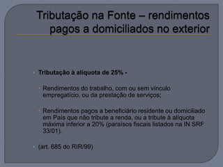 • Tributação à alíquota de 25% -

  Rendimentos do trabalho, com ou sem vínculo
   empregatício, ou da prestação de serviços;

  Rendimentos pagos a beneficiário residente ou domiciliado
   em País que não tribute a renda, ou a tribute à alíquota
   máxima inferior a 20% (paraísos fiscais listados na IN SRF
   33/01).

• (art. 685 do RIR/99)
 