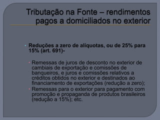 • Reduções a zero de alíquotas, ou de 25% para
 15% (art. 691)-

  Remessas de juros de desconto no exterior de
   cambiais de exportação e comissões de
   banqueiros, e juros e comissões relativos a
   créditos obtidos no exterior e destinados ao
   financiamento de exportações (redução a zero);
  Remessas para o exterior para pagamento com
   promoção e propaganda de produtos brasileiros
   (redução a 15%); etc.
 