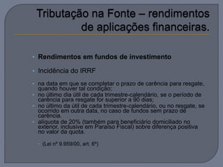 • Rendimentos em fundos de investimento

• Incidência do IRRF

• na data em que se completar o prazo de carência para resgate,
  quando houver tal condição;
• no último dia útil de cada trimestre-calendário, se o período de
  carência para resgate for superior a 90 dias;
• no último da útil de cada trimestre-calendário, ou no resgate, se
  ocorrido em outra data, no caso de fundos sem prazo de
  carência.
• alíquota de 20% (também para beneficiário domiciliado no
  exterior, inclusive em Paraíso Fiscal) sobre diferença positiva
  no valor da quota.

   (Lei nº 9.959/00, art. 6º)
 