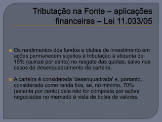    Os rendimentos dos fundos e clubes de investimento em
    ações permanecem sujeitos à tributação à alíquota de
    15% (quinze por cento) no resgate das quotas, salvo nos
    casos de desenquadramento da carteira.

   A carteira é considerada 'desenquadrada' e, portanto,
    considerada como renda fixa, se, no mínimo, 70%
    (setenta por cento) dela não for composta por ações
    negociadas no mercado à vista de bolsa de valores.
 