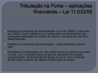    Incidência do Imposto de Renda Retido na Fonte (IRRF), à alíquota
    de 0,005% (cinco milésimos por cento) sobre os rendimentos das
    operações realizadas em bolsas de valores, mercadorias, futuros e
    assemelhadas.
   Facilitar o cruzamento de informações – antes tributação Carnê-
    leão.
   Permitida a compensação do valor retido sobre os ganhos apurados
    no mês, com o imposto sobre os ganhos apurados nos meses
    subsequentes, na declaração de ajuste anual ou com o imposto
    devido sobre o ganho de capital na alienação de ações.
 