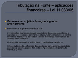    Permanecem sujeitos às regras vigentes
    anteriormente:
   rendimentos e ganhos auferidos por:

    (i) instituições financeiras, inclusive sociedade de seguro, previdência e
    capitalização, sociedade corretora de títulos, valores mobiliários e câmbio,
    sociedade distribuidora de títulos e valores mobiliários ou sociedade de
    arrendamento mercantil;
    (ii) investidor estrangeiro, residente ou domiciliado no exterior; e,
    (iii) entidade aberta ou fechada de previdência complementar, sociedade
    seguradora e administrador do Fundo de Aposentadoria Programada
    Individual (FAPI).
 