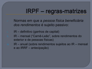 •      Normas em que a pessoa física beneficiária
       dos rendimentos é sujeito passivo:
i.     IR – definitivo (ganhos de capital)
ii.    IR – mensal (“Carnê-Leão”, sobre rendimentos do
       exterior e de pessoas físicas)
iii.   IR – anual (sobre rendimentos sujeitos ao IR – mensal
       e ao IRRF – antecipação)
 