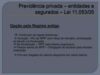 Opção pelo Regime antigo

   Continuam as regras anteriores
   Exceção: 15% de IRRF (sem faixa de isenção), antecipação
 do devido na Declaração
  Na Declaração – IRPF pela tabela progressiva
  Pessoa isenta de IRPF – Obrigação de declarar para receber
 restituição
  Fim dos resgates de valores pequenos em vários planos
 