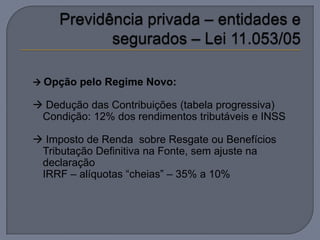  Opção pelo Regime Novo:

 Dedução das Contribuições (tabela progressiva)
 Condição: 12% dos rendimentos tributáveis e INSS

 Imposto de Renda sobre Resgate ou Benefícios
 Tributação Definitiva na Fonte, sem ajuste na
 declaração
 IRRF – alíquotas “cheias” – 35% a 10%
 