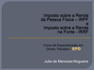 Imposto sobre a Renda
da Pessoa Física – IRPF
                      e
 Imposto sobre a Renda
        na Fonte - IRRF


 Curso de Especialização em
  Direito Tributário -



 Julia de Menezes Nogueira
 