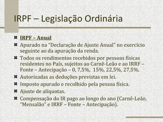 IRPF – Legislação Ordinária IRPF – Anual   Apurado na “Declaração de Ajuste Anual” no exercício seguinte ao da apuração da renda. Todos os rendimentos recebidos por pessoas físicas residentes no País, sujeitos ao Carnê-Leão e ao IRRF – Fonte – Antecipação – 0, 7,5%,  15%, 22,5%, 27,5%. Autorizadas as deduções previstas em lei. Imposto apurado e recolhido pela pessoa física. Ajuste de alíquotas. Compensação do IR pago ao longo do ano (Carnê-Leão, “Mensalão” e IRRF – Fonte – Antecipação). 