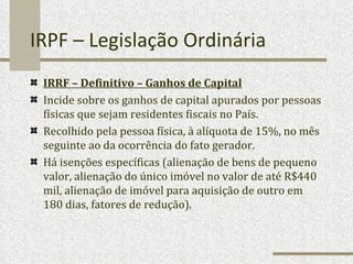 IRPF – Legislação Ordinária IRRF – Definitivo – Ganhos de Capital Incide sobre os ganhos de capital apurados por pessoas físicas que sejam residentes fiscais no País. Recolhido pela pessoa física, à alíquota de 15%, no mês seguinte ao da ocorrência do fato gerador. Há isenções específicas (alienação de bens de pequeno valor, alienação do único imóvel no valor de até R$440 mil, alienação de imóvel para aquisição de outro em 180 dias, fatores de redução). 