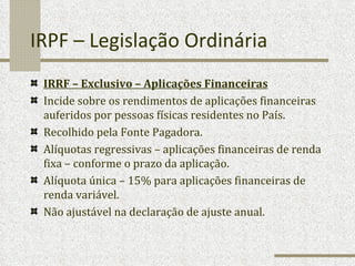 IRPF – Legislação Ordinária IRRF – Exclusivo – Aplicações Financeiras Incide sobre os rendimentos de aplicações financeiras auferidos por pessoas físicas residentes no País. Recolhido pela Fonte Pagadora. Alíquotas regressivas – aplicações financeiras de renda fixa – conforme o prazo da aplicação. Alíquota única – 15% para aplicações financeiras de renda variável.  Não ajustável na declaração de ajuste anual. 