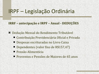 IRPF – Legislação Ordinária IRRF – antecipação e IRPF – Anual - DEDUÇÕES Dedução Mensal do Rendimento Tributável Contribuição Previdenciária Oficial e Privada Despesas escrituradas no Livro Caixa Dependentes (valor fixo de R$157,47) Pensão Alimentícia Proventos e Pensões de Maiores de 65 anos 