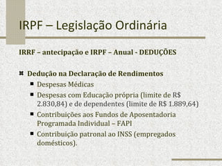 IRPF – Legislação Ordinária IRRF – antecipação e IRPF – Anual - DEDUÇÕES Dedução na Declaração de Rendimentos Despesas Médicas Despesas com Educação própria (limite de  R$ 2.830,84) e de dependentes (limite de R$ 1.889,64) Contribuições aos Fundos de Aposentadoria Programada Individual – FAPI Contribuição patronal ao INSS (empregados domésticos). 