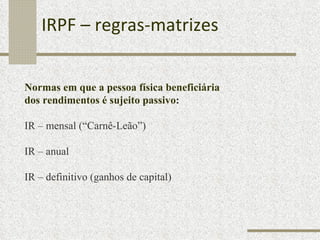 IRPF – regras-matrizes Normas em que a pessoa física beneficiária  dos rendimentos é sujeito passivo : IR – mensal (“Carnê-Leão”) IR – anual IR – definitivo (ganhos de capital) 