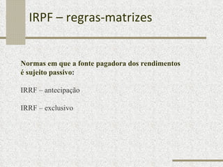 IRPF – regras-matrizes Normas em que a fonte pagadora dos rendimentos  é sujeito passivo : IRRF – antecipação  IRRF – exclusivo 