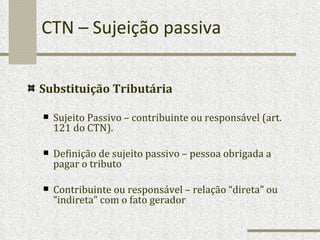 CTN – Sujeição passiva Substituição Tributária Sujeito Passivo – contribuinte ou responsável (art. 121 do CTN).  Definição de sujeito passivo – pessoa obrigada a pagar o tributo Contribuinte ou responsável – relação “direta” ou “indireta” com o fato gerador 