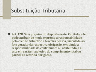 Substituição Tributária Art. 128. Sem prejuízo do disposto neste  Capítulo, a lei pode atribuir de modo expresso a responsabilidade pelo crédito tributário a terceira pessoa, vinculada ao fato gerador da respectiva obrigação, excluindo a responsabilidade do contribuinte ou atribuindo-a a este em caráter supletivo do cumprimento total ou parcial da referida obrigação. 