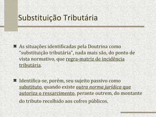 Substituição Tributária As situações identificadas pela Doutrina como “substituição tributária”, nada mais são, do ponto de vista normativo, que  regra-matriz de incidência tributária .  Identifica-se, porém, seu sujeito passivo como  substituto , quando existe  outra norma jurídica  que autoriza o ressarcimento , perante outrem, do montante do tributo recolhido aos cofres públicos.   