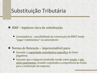 Substituição Tributária IRRF – hipótese clara de substituição Conseqüência – possibilidade de construção de RMIT tendo “pagar rendimentos” no antecedente Norma de Retenção – imprescindível para: Garantir a  capacidade contributiva específica  da fonte pagadora; Garantir que o imposto instituído incida sobre  renda , e  não sobre patrimônio , ficando respeitada a competência da União para a instituição do imposto. 