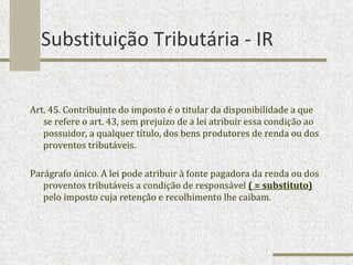 Substituição Tributária - IR Art. 45. Contribuinte do imposto é o titular da disponibilidade a que se refere o art. 43, sem prejuízo de a lei atribuir essa condição ao possuidor, a qualquer título, dos bens produtores de renda ou dos proventos tributáveis. Parágrafo único. A lei pode atribuir à fonte pagadora da renda ou dos proventos tributáveis a condição de responsável  ( = substituto)  pelo imposto cuja retenção e recolhimento lhe caibam. 