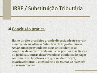 IRRF / Substituição Tributária Conclusão prática : Há no direito brasileiro grande diversidade  de regras-matrizes de incidência tributária do imposto sobre a renda , umas prevendo em seus antecedentes as condutas de auferir renda ou lucro, por pessoas físicas ou jurídicas, outras descrevendo as condutas de pagar rendimentos, hipóteses em que se identificará, invariavelmente, a coexistência de  norma de retenção ou ressarcimento . 