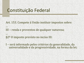 Constituição Federal Art. 153. Compete à União instituir impostos sobre: ... III – renda e proventos de qualquer natureza; ... §2º O imposto previsto no inciso III: I – será informado pelos critérios da generalidade, da universalidade e da progressividade, na forma da lei; 