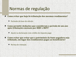 Normas de regulação Como evitar que haja bi-tributação dos mesmos rendimentos? Exclusão da base de cálculo.  Como permitir deduções que consideram o período de um ano após tributações mensais por IRRF e IRPF? Ajuste na declaração com crédito do imposto pago Como evitar que evitar que o patrimônio da fonte pagadora seja tributado, em lugar dos rendimentos pagos ao beneficiário? Norma de retenção.  