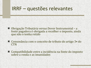 IRRF – questões relevantes Obrigação Tributária  versus  Dever Instrumental – a fonte pagadora é obrigada a recolher o imposto, ainda que não o tenha retido Consonância com o conceito de tributo do artigo 3• do CTN Compatibilidade entre a incidência na fonte do imposto sobre a renda e as imunidades 