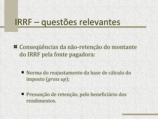 IRRF – questões relevantes Conseqüências da não-retenção do montante do IRRF pela fonte pagadora: Norma do reajustamento da base de cálculo do imposto ( gross up ); Presunção de retenção, pelo beneficiário dos rendimentos.  