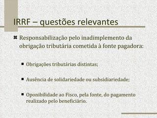 IRRF – questões relevantes Responsabilização pelo inadimplemento da obrigação tributária cometida à fonte pagadora:   Obrigações tributárias distintas; Ausência de solidariedade ou subsidiariedade; Oponibilidade ao Fisco, pela fonte, do pagamento realizado pelo beneficiário. 