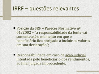 IRRF – questões relevantes Posição da SRF – Parecer Normativo nº 01/2002 – “a responsabilidade da fonte vai somente até o momento em que o beneficiário fica obrigado a incluir os valores em sua declaração”; Responsabilidade em caso de  ação judicial  intentada pelo beneficiário dos rendimentos, ao final julgada improcedente. 