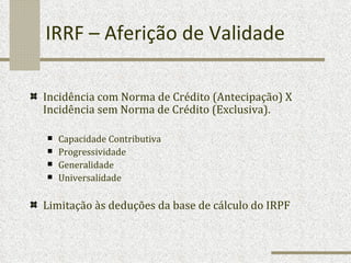 IRRF – Aferição de Validade Incidência com Norma de Crédito (Antecipação) X Incidência sem Norma de Crédito (Exclusiva). Capacidade Contributiva Progressividade Generalidade Universalidade Limitação às deduções da base de cálculo do IRPF 
