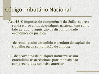 Código Tributário Nacional Art. 43 . O imposto, de competência da União, sobre a renda e proventos de qualquer natureza tem como fato gerador a aquisição da disponibilidade econômica ou jurídica: I – de renda, assim entendido o produto do capital, do trabalho ou da combinação de ambos; II – de proventos de qualquer natureza, assim entendidos os acréscimos patrimoniais não compreendidos no inciso anterior. 