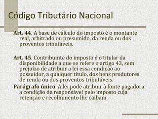 Código Tributário Nacional Art. 44 . A base de cálculo do imposto é o montante real, arbitrado ou presumido, da renda ou dos proventos tributáveis. Art. 45 . Contribuinte do imposto é o titular da disponibilidade a que se refere o artigo 43, sem prejuízo de atribuir a lei essa condição ao possuidor, a qualquer título, dos bens produtores de renda ou dos proventos tributáveis. Parágrafo único . A lei pode atribuir à fonte pagadora a condição de responsável pelo imposto cuja retenção e recolhimento lhe caibam. 