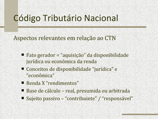 Código Tributário Nacional Aspectos relevantes em relação ao CTN Fato gerador = “aquisição” da disponibilidade jurídica ou econômica da renda Conceitos de disponibilidade “jurídica” e “econômica” Renda X “rendimentos” Base de cálculo – real, presumida ou arbitrada Sujeito passivo – “contribuinte” / “responsável” 