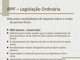 IRPF – Legislação Ordinária Diferentes modalidades de imposto sobre a renda da pessoa física: IRPF mensal – “Carnê-Leão”   Aplicável para todos aqueles que recebem rendimentos de pessoas físicas ou do exterior (não sujeitos à tributação na fonte)  É adiantamento do imposto devido na declaração de ajuste anual. Recolhimento mensal obrigatório pelo próprio sujeito passivo. Autorizadas as deduções previstas na legislação e livro-caixa. Autorizada compensação de imposto pago no exterior. 