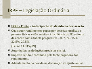IRPF – Legislação Ordinária IRRF – Fonte  – Antecipação do devido na declaração   Quaisquer rendimentos pagos por pessoas jurídicas a pessoas físicas estão sujeitos à incidência do IR na fonte de acordo com a tabela progressiva – 0, 7,5%, 15%, 22,5%, 27,5%. (Lei nº 11.945/09) Autorizadas as deduções previstas em lei. Imposto retido e recolhido pela fonte pagadora dos rendimentos. Adiantamento do devido na declaração de ajuste anual. 