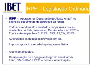 IRPF – Legislação Ordinária
• IRPF – Apurado na “Declaração de Ajuste Anual” no
  exercício seguinte ao da apuração da renda.
• Todos os rendimentos recebidos por pessoas físicas
  residentes no País, sujeitos ao Carnê-Leão e ao IRRF –
  Fonte – Antecipação – 0, 7,5%, 15%, 22,5%, 27,5%.
• Autorizadas as deduções previstas em lei.
• Imposto apurado e recolhido pela pessoa física.

• Ajuste de alíquotas.
• Compensação do IR pago ao longo do ano (Carnê-
  Leão, “Mensalão” e IRRF – Fonte – Antecipação).
 