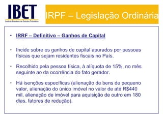 IRPF – Legislação Ordinária

• IRRF – Definitivo – Ganhos de Capital

• Incide sobre os ganhos de capital apurados por pessoas
  físicas que sejam residentes fiscais no País.

• Recolhido pela pessoa física, à alíquota de 15%, no mês
  seguinte ao da ocorrência do fato gerador.

• Há isenções específicas (alienação de bens de pequeno
  valor, alienação do único imóvel no valor de até R$440
  mil, alienação de imóvel para aquisição de outro em 180
  dias, fatores de redução).
 