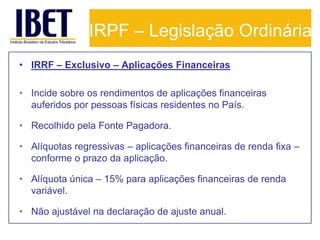 IRPF – Legislação Ordinária
• IRRF – Exclusivo – Aplicações Financeiras

• Incide sobre os rendimentos de aplicações financeiras
  auferidos por pessoas físicas residentes no País.

• Recolhido pela Fonte Pagadora.

• Alíquotas regressivas – aplicações financeiras de renda fixa –
  conforme o prazo da aplicação.

• Alíquota única – 15% para aplicações financeiras de renda
  variável.

• Não ajustável na declaração de ajuste anual.
 