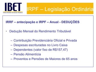 IRPF – Legislação Ordinária

IRRF – antecipação e IRPF – Anual - DEDUÇÕES

• Dedução Mensal do Rendimento Tributável

   –   Contribuição Previdenciária Oficial e Privada
   –   Despesas escrituradas no Livro Caixa
   –   Dependentes (valor fixo de R$157,47)
   –   Pensão Alimentícia
   –   Proventos e Pensões de Maiores de 65 anos
 