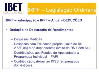 IRPF – Legislação Ordinária
IRRF – antecipação e IRPF – Anual - DEDUÇÕES

• Dedução na Declaração de Rendimentos

  – Despesas Médicas
  – Despesas com Educação própria (limite de R$
    2.830,84) e de dependentes (limite de R$ 1.889,64)
  – Contribuições aos Fundos de Aposentadoria
    Programada Individual – FAPI
  – Contribuição patronal ao INSS (empregados
    domésticos).
 